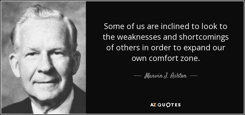 Some of us are inclined to look to the weaknesses and shortcomings of others in order to expand our own comfort zone. - Marvin J. Ashton