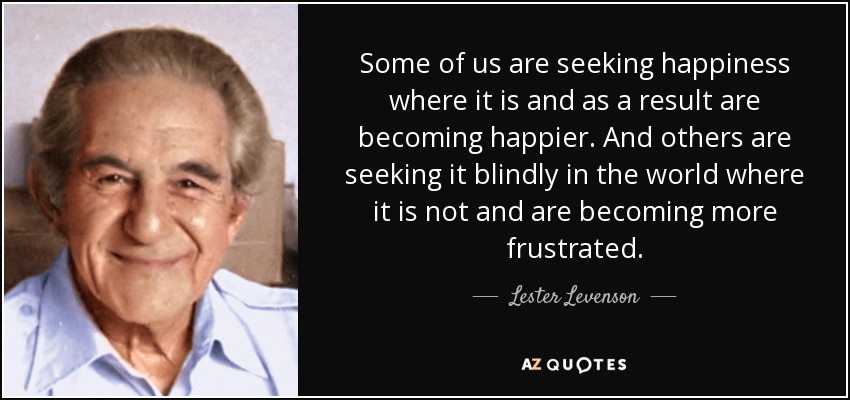 Some of us are seeking happiness where it is and as a result are becoming happier. And others are seeking it blindly in the world where it is not and are becoming more frustrated. - Lester Levenson