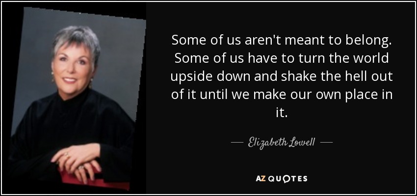 Some of us aren't meant to belong. Some of us have to turn the world upside down and shake the hell out of it until we make our own place in it. - Elizabeth Lowell