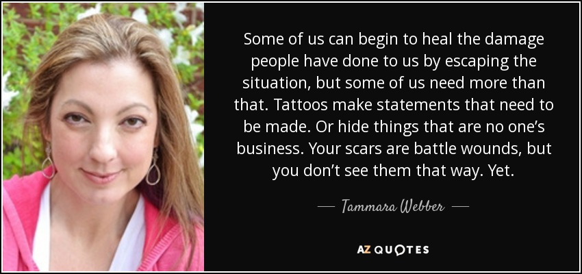Some of us can begin to heal the damage people have done to us by escaping the situation, but some of us need more than that. Tattoos make statements that need to be made. Or hide things that are no one’s business. Your scars are battle wounds, but you don’t see them that way. Yet. - Tammara Webber