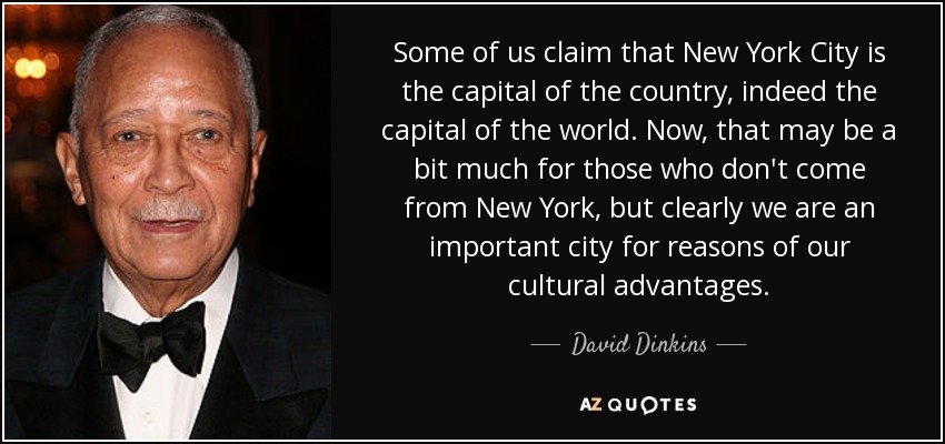 Some of us claim that New York City is the capital of the country, indeed the capital of the world. Now, that may be a bit much for those who don't come from New York, but clearly we are an important city for reasons of our cultural advantages. - David Dinkins