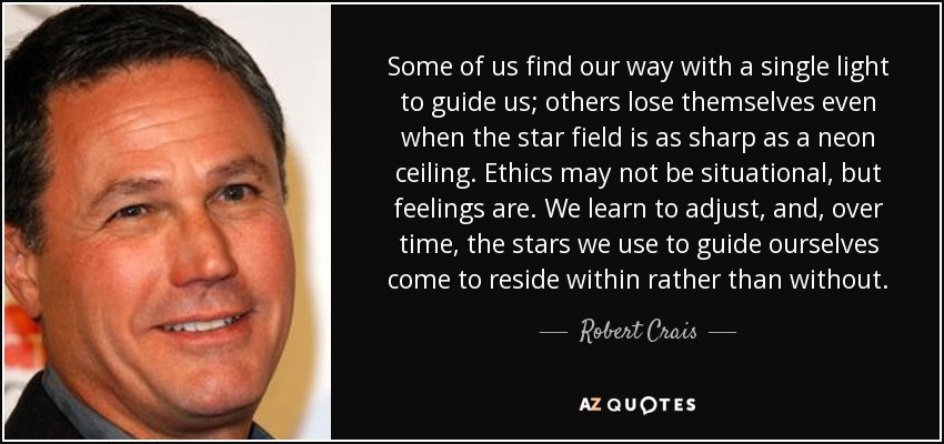 Some of us find our way with a single light to guide us; others lose themselves even when the star field is as sharp as a neon ceiling. Ethics may not be situational, but feelings are. We learn to adjust, and, over time, the stars we use to guide ourselves come to reside within rather than without. - Robert Crais