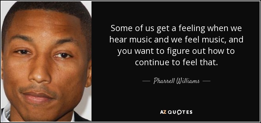 Some of us get a feeling when we hear music and we feel music, and you want to figure out how to continue to feel that. - Pharrell Williams