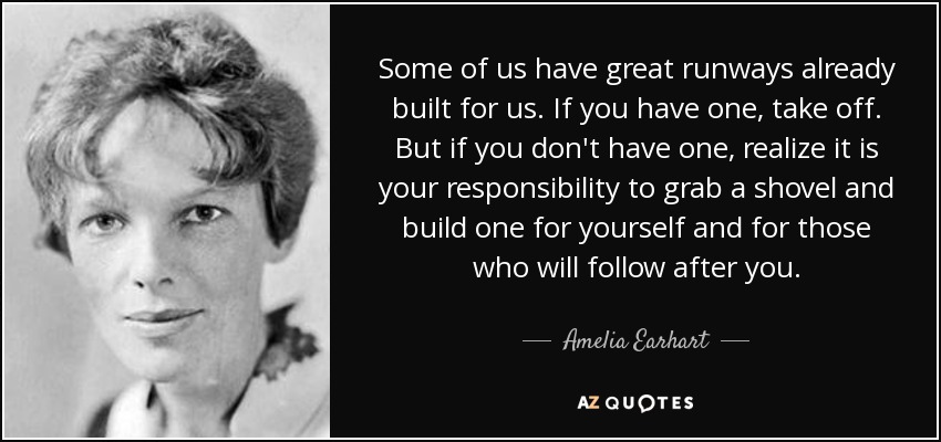 Some of us have great runways already built for us. If you have one, take off. But if you don't have one, realize it is your responsibility to grab a shovel and build one for yourself and for those who will follow after you. - Amelia Earhart