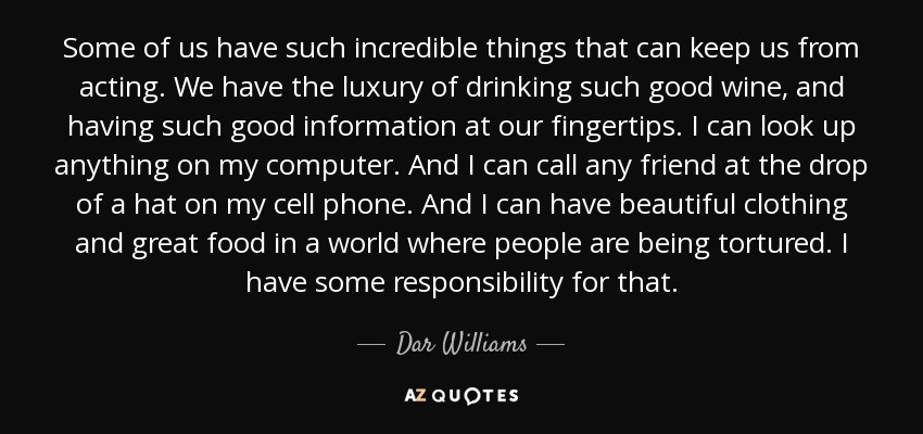 Some of us have such incredible things that can keep us from acting. We have the luxury of drinking such good wine, and having such good information at our fingertips. I can look up anything on my computer. And I can call any friend at the drop of a hat on my cell phone. And I can have beautiful clothing and great food in a world where people are being tortured. I have some responsibility for that. - Dar Williams