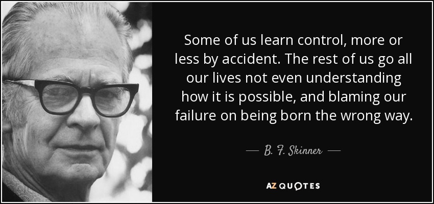 Some of us learn control, more or less by accident. The rest of us go all our lives not even understanding how it is possible, and blaming our failure on being born the wrong way. - B. F. Skinner