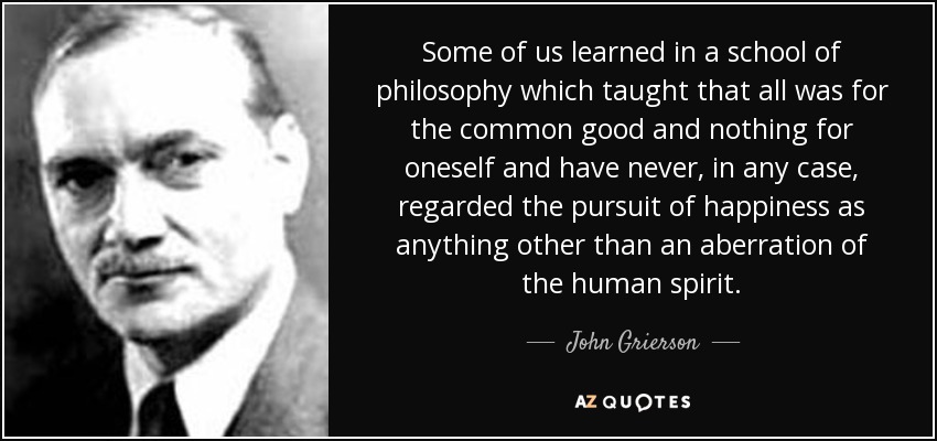 Some of us learned in a school of philosophy which taught that all was for the common good and nothing for oneself and have never, in any case, regarded the pursuit of happiness as anything other than an aberration of the human spirit. - John Grierson