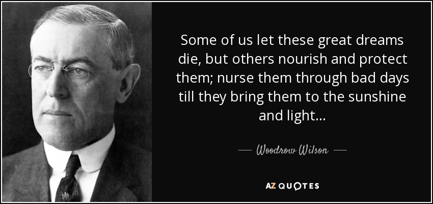 Some of us let these great dreams die, but others nourish and protect them; nurse them through bad days till they bring them to the sunshine and light... - Woodrow Wilson