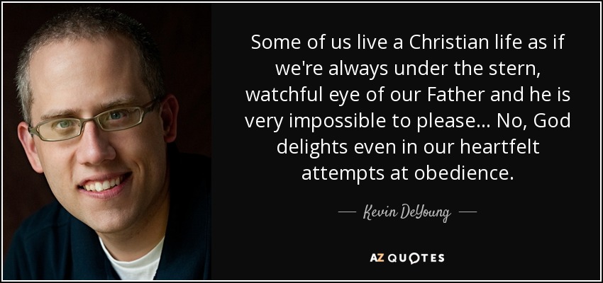 Some of us live a Christian life as if we're always under the stern, watchful eye of our Father and he is very impossible to please... No, God delights even in our heartfelt attempts at obedience. - Kevin DeYoung
