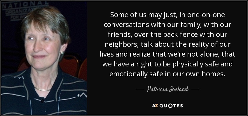 Some of us may just, in one-on-one conversations with our family, with our friends, over the back fence with our neighbors, talk about the reality of our lives and realize that we're not alone, that we have a right to be physically safe and emotionally safe in our own homes. - Patricia Ireland