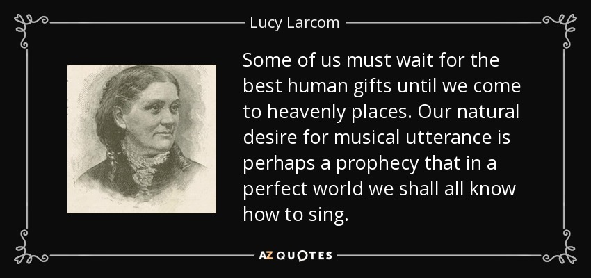 Some of us must wait for the best human gifts until we come to heavenly places. Our natural desire for musical utterance is perhaps a prophecy that in a perfect world we shall all know how to sing. - Lucy Larcom