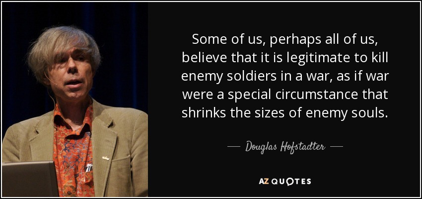 Some of us, perhaps all of us, believe that it is legitimate to kill enemy soldiers in a war, as if war were a special circumstance that shrinks the sizes of enemy souls. - Douglas Hofstadter