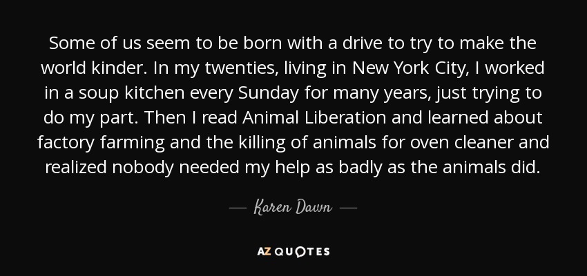 Some of us seem to be born with a drive to try to make the world kinder. In my twenties, living in New York City, I worked in a soup kitchen every Sunday for many years, just trying to do my part. Then I read Animal Liberation and learned about factory farming and the killing of animals for oven cleaner and realized nobody needed my help as badly as the animals did. - Karen Dawn