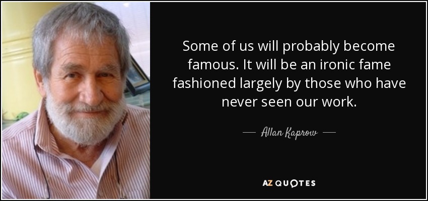 Some of us will probably become famous. It will be an ironic fame fashioned largely by those who have never seen our work. - Allan Kaprow