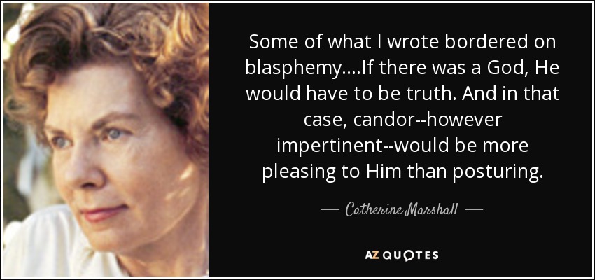 Some of what I wrote bordered on blasphemy....If there was a God, He would have to be truth. And in that case, candor--however impertinent--would be more pleasing to Him than posturing. - Catherine Marshall