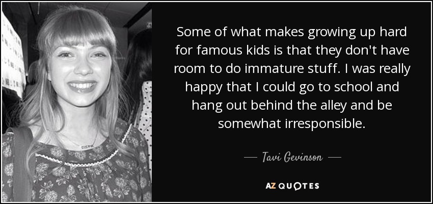Some of what makes growing up hard for famous kids is that they don't have room to do immature stuff. I was really happy that I could go to school and hang out behind the alley and be somewhat irresponsible. - Tavi Gevinson