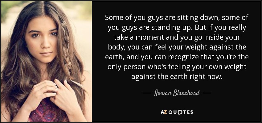 Some of you guys are sitting down, some of you guys are standing up. But if you really take a moment and you go inside your body, you can feel your weight against the earth, and you can recognize that you're the only person who's feeling your own weight against the earth right now. - Rowan Blanchard