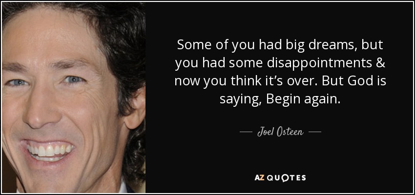 Some of you had big dreams, but you had some disappointments & now you think it’s over. But God is saying, Begin again. - Joel Osteen