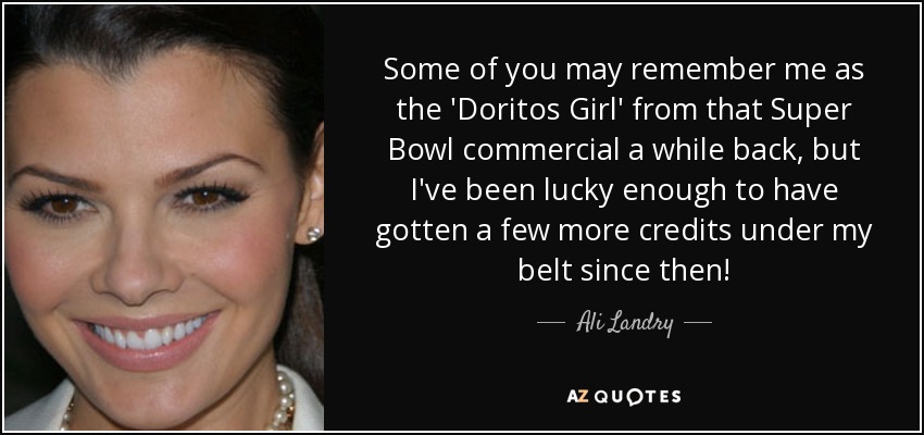 Some of you may remember me as the 'Doritos Girl' from that Super Bowl commercial a while back, but I've been lucky enough to have gotten a few more credits under my belt since then! - Ali Landry