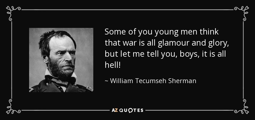 Some of you young men think that war is all glamour and glory, but let me tell you, boys, it is all hell! - William Tecumseh Sherman