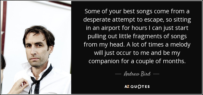 Some of your best songs come from a desperate attempt to escape, so sitting in an airport for hours I can just start pulling out little fragments of songs from my head. A lot of times a melody will just occur to me and be my companion for a couple of months. - Andrew Bird