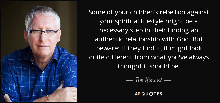 Some of your children's rebellion against your spiritual lifestyle might be a necessary step in their finding an authentic relationship with God. But beware: If they find it, it might look quite different from what you've always thought it should be. - Tim Kimmel