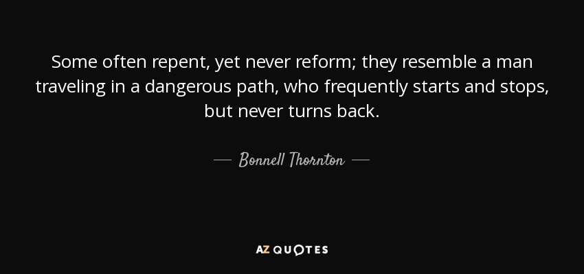 Some often repent, yet never reform; they resemble a man traveling in a dangerous path, who frequently starts and stops, but never turns back. - Bonnell Thornton
