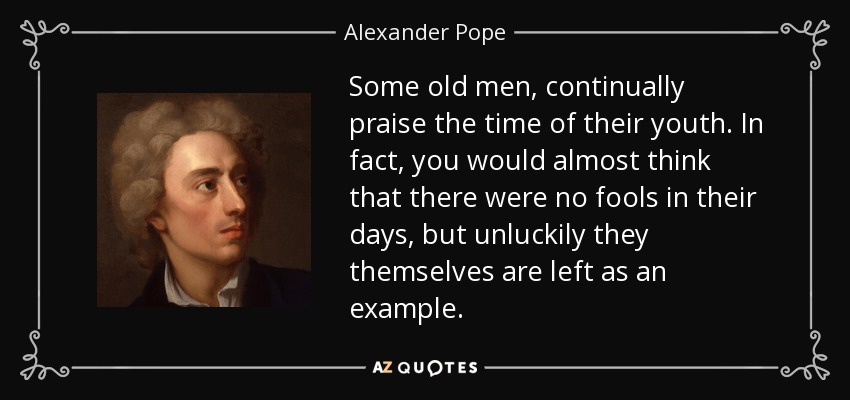 Some old men, continually praise the time of their youth. In fact, you would almost think that there were no fools in their days, but unluckily they themselves are left as an example. - Alexander Pope