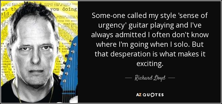 Some-one called my style 'sense of urgency' guitar playing and I've always admitted I often don't know where I'm going when I solo. But that desperation is what makes it exciting. - Richard Lloyd