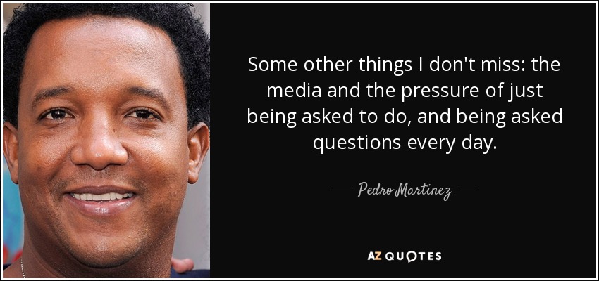 Some other things I don't miss: the media and the pressure of just being asked to do, and being asked questions every day. - Pedro Martinez