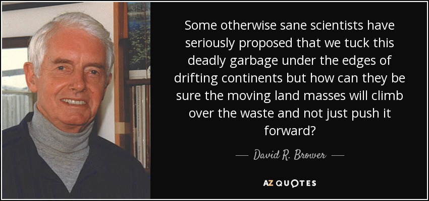 Some otherwise sane scientists have seriously proposed that we tuck this deadly garbage under the edges of drifting continents but how can they be sure the moving land masses will climb over the waste and not just push it forward? - David R. Brower
