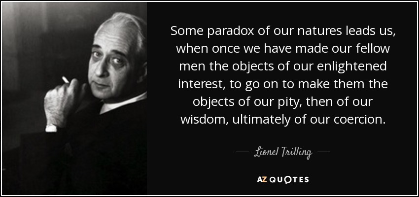 Some paradox of our natures leads us, when once we have made our fellow men the objects of our enlightened interest, to go on to make them the objects of our pity , then of our wisdom , ultimately of our coercion. - Lionel Trilling