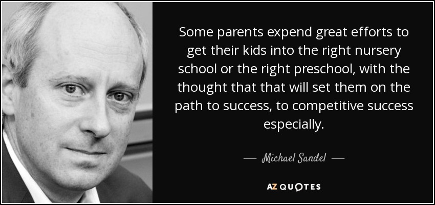 Some parents expend great efforts to get their kids into the right nursery school or the right preschool, with the thought that that will set them on the path to success, to competitive success especially. - Michael Sandel