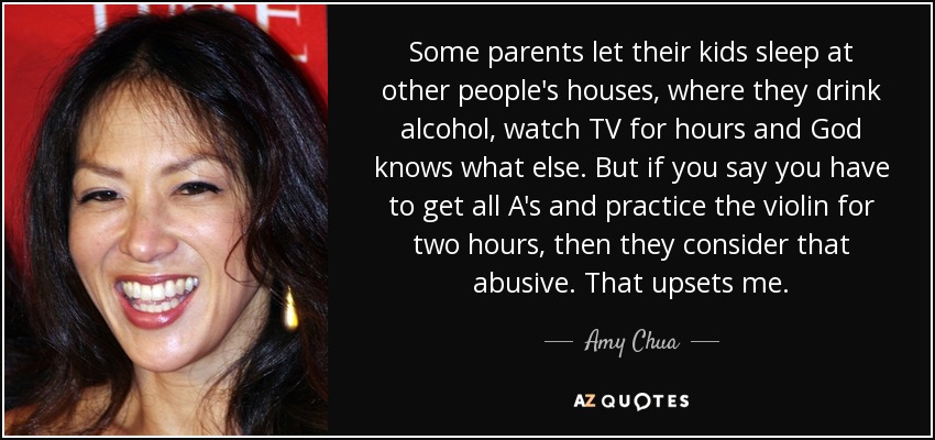 Some parents let their kids sleep at other people's houses, where they drink alcohol, watch TV for hours and God knows what else. But if you say you have to get all A's and practice the violin for two hours, then they consider that abusive. That upsets me. - Amy Chua