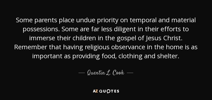Some parents place undue priority on temporal and material possessions. Some are far less diligent in their efforts to immerse their children in the gospel of Jesus Christ. Remember that having religious observance in the home is as important as providing food, clothing and shelter. - Quentin L. Cook