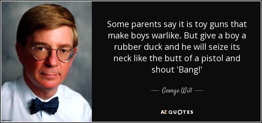 Some parents say it is toy guns that make boys warlike. But give a boy a rubber duck and he will seize its neck like the butt of a pistol and shout 'Bang!' - George Will