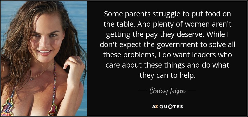 Some parents struggle to put food on the table. And plenty of women aren't getting the pay they deserve. While I don't expect the government to solve all these problems, I do want leaders who care about these things and do what they can to help. - Chrissy Teigen