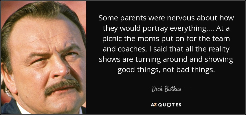 Some parents were nervous about how they would portray everything, ... At a picnic the moms put on for the team and coaches, I said that all the reality shows are turning around and showing good things, not bad things. - Dick Butkus