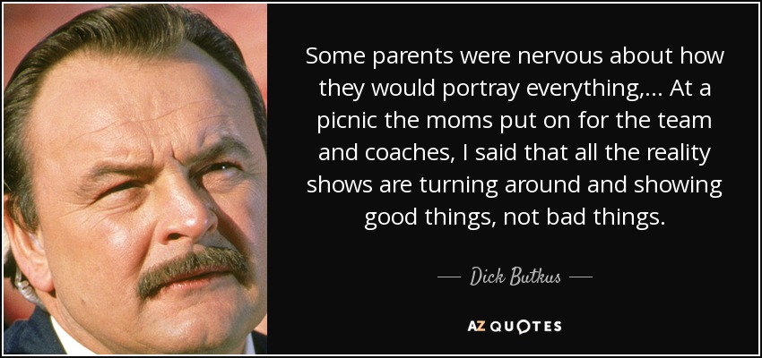 Some parents were nervous about how they would portray everything, ... At a picnic the moms put on for the team and coaches, I said that all the reality shows are turning around and showing good things, not bad things. - Dick Butkus