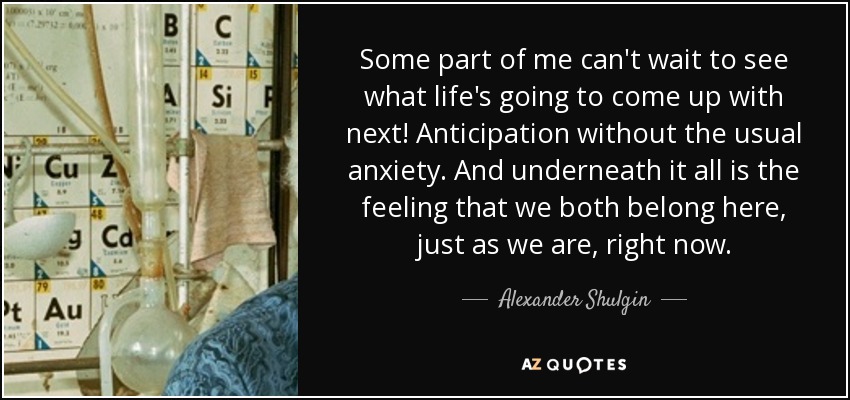 Some part of me can't wait to see what life's going to come up with next! Anticipation without the usual anxiety. And underneath it all is the feeling that we both belong here, just as we are, right now. - Alexander Shulgin