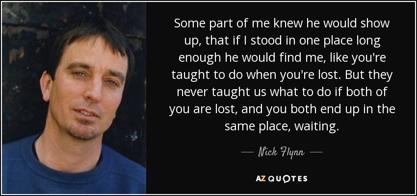 Some part of me knew he would show up, that if I stood in one place long enough he would find me, like you're taught to do when you're lost. But they never taught us what to do if both of you are lost, and you both end up in the same place, waiting. - Nick Flynn