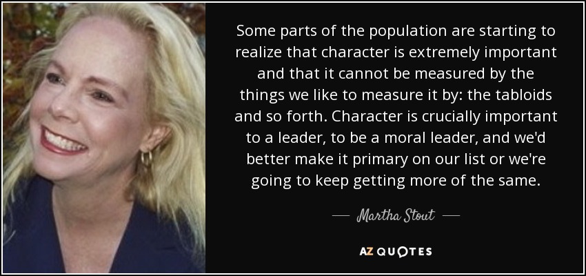 Some parts of the population are starting to realize that character is extremely important and that it cannot be measured by the things we like to measure it by: the tabloids and so forth. Character is crucially important to a leader, to be a moral leader, and we'd better make it primary on our list or we're going to keep getting more of the same. - Martha Stout