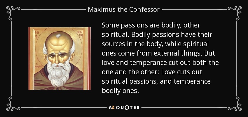 Some passions are bodily, other spiritual. Bodily passions have their sources in the body, while spiritual ones come from external things. But love and temperance cut out both the one and the other: Love cuts out spiritual passions, and temperance bodily ones. - Maximus the Confessor