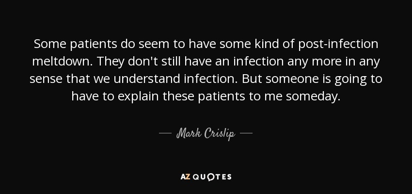 Some patients do seem to have some kind of post-infection meltdown. They don't still have an infection any more in any sense that we understand infection. But someone is going to have to explain these patients to me someday. - Mark Crislip