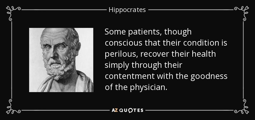 Some patients, though conscious that their condition is perilous, recover their health simply through their contentment with the goodness of the physician. - Hippocrates