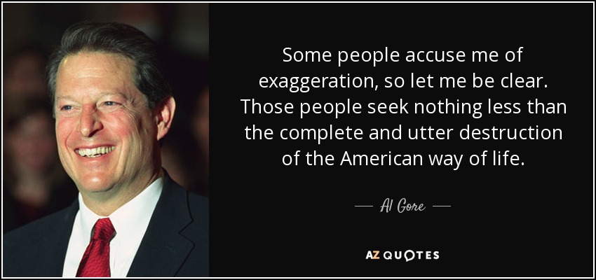 Some people accuse me of exaggeration, so let me be clear. Those people seek nothing less than the complete and utter destruction of the American way of life. - Al Gore