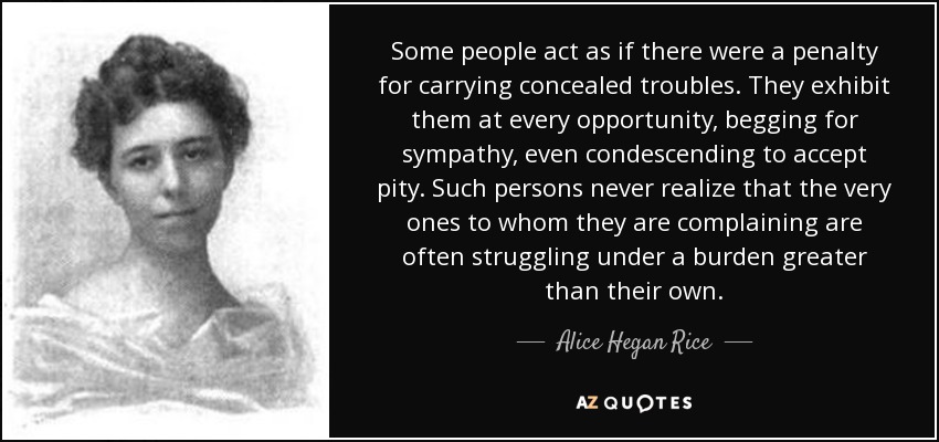 Some people act as if there were a penalty for carrying concealed troubles. They exhibit them at every opportunity, begging for sympathy, even condescending to accept pity. Such persons never realize that the very ones to whom they are complaining are often struggling under a burden greater than their own. - Alice Hegan Rice