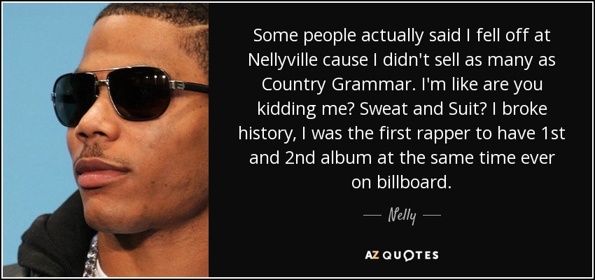 Some people actually said I fell off at Nellyville cause I didn't sell as many as Country Grammar. I'm like are you kidding me? Sweat and Suit? I broke history, I was the first rapper to have 1st and 2nd album at the same time ever on billboard. - Nelly