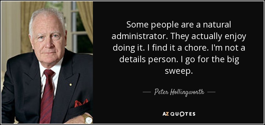 Some people are a natural administrator. They actually enjoy doing it. I find it a chore. I'm not a details person. I go for the big sweep. - Peter Hollingworth