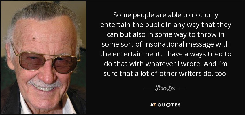 Some people are able to not only entertain the public in any way that they can but also in some way to throw in some sort of inspirational message with the entertainment. I have always tried to do that with whatever I wrote. And I'm sure that a lot of other writers do, too. - Stan Lee